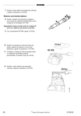 7. Instale a seção inferior da tampa das válvulas 
e aperte os parafusos a 26 Nm. 
Motores com bomba injetora: 
8. Instale o injetor com uma nova vedação e 
novos anéis de vedação-O lubrificados com o 
composto de montagem 815 368. 
Importante! Sempre instale anéis de vedação-O 
novos nos injetores que foram removidos. 
9. Use a ferramenta 99 308 e aperte a 70 Nm. 
10. Instale os terminais da válvula, hastes do 
tucho, suporte do mancal e o eixo com 
balancins e aperte os parafusos a 115 Nm. 
11. Verifique as folgas da válvula quando todos 
os cabeçotes do cilindro estarem 
posicionados. Consulte Folga da válvula. 
12. Instale a seção superior da tampa das 
válvulas e aperte os parafusos a 26 Nm. 
26 © Scania CV AB, Sweden, 2003-05:4 01:03-02 
 