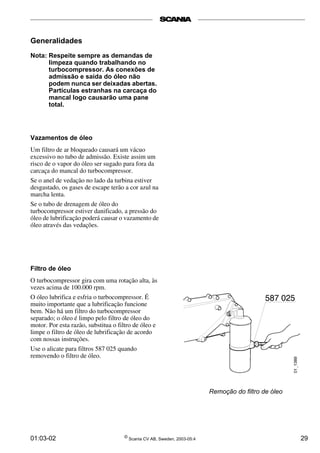 Remoção do filtro de óleo 
Generalidades 
Nota: Respeite sempre as demandas de 
limpeza quando trabalhando no 
turbocompressor. As conexões de 
admissão e saída do óleo não 
podem nunca ser deixadas abertas. 
Partículas estranhas na carcaça do 
mancal logo causarão uma pane 
total. 
Vazamentos de óleo 
Um filtro de ar bloqueado causará um vácuo 
excessivo no tubo de admissão. Existe assim um 
risco de o vapor do óleo ser sugado para fora da 
carcaça do mancal do turbocompressor. 
Se o anel de vedação no lado da turbina estiver 
desgastado, os gases de escape terão a cor azul na 
marcha lenta. 
Se o tubo de drenagem de óleo do 
turbocompressor estiver danificado, a pressão do 
óleo de lubrificação poderá causar o vazamento de 
óleo através das vedações. 
Filtro de óleo 
O turbocompressor gira com uma rotação alta, às 
vezes acima de 100.000 rpm. 
O óleo lubrifica e esfria o turbocompressor. É 
muito importante que a lubrificação funcione 
bem. Não há um filtro do turbocompressor 
separado; o óleo é limpo pelo filtro de óleo do 
motor. Por esta razão, substitua o filtro de óleo e 
limpe o filtro de óleo de lubrificação de acordo 
com nossas instruções. 
Use o alicate para filtros 587 025 quando 
removendo o filtro de óleo. 
01:03-02 © Scania CV AB, Sweden, 2003-05:4 29 
 