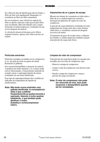 Se o filtro de óleo de lubrificação não for limpo, o 
filtro de óleo será rapidamente bloqueado e a 
resistência ao fluxo no filtro aumentará. 
Se isso acontecer, uma válvula no suporte do 
filtro se abrirá e deixará o óleo passar pelo filtro 
sem ser filtrado. Óleo não filtrado será a seguir 
fornecido ao turbocompressor, resultando em um 
severo desgaste do mancal. 
A válvula foi desenvolvida para servir filtros 
originais Scania e apenas estes filtros devem ser 
usados. 
Partículas estranhas 
Partículas estranhas na turbina ou no compressor, 
p. ex. um grão de areia ou aparas de metal, 
destruirão as palhetas. 
Isso causará desequilíbrio e desgaste do mancal. 
A potência do motor diminui e, se o motor ainda 
estiver funcionando, o fornecimento reduzido de 
ar pode causar o superaquecimento do motor, 
resultando em um motor danificado. 
Esse tipo de superaquecimento não é exibido no 
indicador de temperatura do líquido de 
arrefecimento. 
Nota: Não tente nunca endireitar uma 
palheta danificada. A conseqüência 
disto é que a palheta 
freqüentemente se quebra durante a 
operação, fazendo o turbo quebrar 
totalmente, o que também pode 
danificar o motor. 
Substitua o turbocompressor 
inteiro. 
Vazamentos de ar e gases de escape 
Mesmo um minuto de vazamento no tubo entre o 
filtro de ar e o turbocompressor causará a 
formação de depósitos de sujeira no rotor do 
compressor. 
A pressão de carga diminuirá, resultando em uma 
temperatura de escape mais alta e mais fumaça. 
Além disso, o vazamento causará um desgaste 
excessivo do motor. 
Vazamentos de gases de escape entre o cabeçote 
do cilindro e o turbocompressor também causam 
uma pressão de carga mais baixa. 
Limpeza do rotor do compressor 
Uma pressão de carga baixa pode ser causada, por 
exemplo, por um rotor do compressor sujo. 
- Remova a tampa do compressor. 
- Limpe o rotor do compressor com álcool e uma 
escova. 
- Instale a tampa do compressor e meça a 
pressão de carga novamente. 
Nota: O rotor do compressor não pode 
ser removido do eixo. Isso pode 
ocasionar o desequilíbrio quando 
ele for reinstalado. 
30 © Scania CV AB, Sweden, 2003-05:4 01:03-02 
 