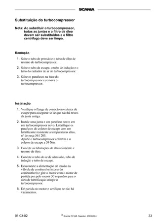 Substituição do turbocompressor 
Nota: Ao substituir o turbocompressor, 
todas as juntas e o filtro de óleo 
devem ser substituídos e o filtro 
centrífugo deve ser limpo. 
Remoção 
1. Solte o tubo de pressão e o tubo de óleo de 
retorno do turbocompressor. 
2. Solte o tubo de escape, o tubo de indução e o 
tubo do radiador de ar do turbocompressor. 
3. Solte os parafusos na base do 
turbocompressor e remova o 
turbocompressor. 
Instalação 
1. Verifique o flange de conexão no coletor de 
escape para assegurar-se de que não há restos 
da junta antiga. 
2. Instale uma junta e um parafuso novos em 
um turbocompressor novo. Lubrifique os 
parafusos do coletor de escape com um 
lubrificante resistente a temperaturas altas, 
n° de peça 561 205. 
Aperte o turbocompressor a 50 Nm e o 
coletor de escape a 59 Nm. 
3. Conecte as tubulações de abastecimento e 
retorno de óleo. 
4. Conecte o tubo do ar de admissão, tubo de 
indução e tubo de escape. 
5. Desconecte a alimentação de tensão da 
válvula de combustível (corte do 
combustível) e gire o motor com o motor de 
partida por pelo menos 30 segundos para o 
óleo de lubrificação atingir o 
turbocompressor. 
6. Dê partida no motor e verifique se não há 
vazamentos. 
01:03-02 © Scania CV AB, Sweden, 2003-05:4 33 
 