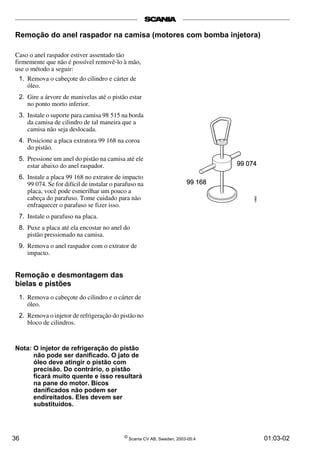 Remoção do anel raspador na camisa (motores com bomba injetora) 
Caso o anel raspador estiver assentado tão 
firmemente que não é possível removê-lo à mão, 
use o método a seguir: 
1. Remova o cabeçote do cilindro e cárter de 
óleo. 
2. Gire a árvore de manivelas até o pistão estar 
no ponto morto inferior. 
3. Instale o suporte para camisa 98 515 na borda 
da camisa de cilindro de tal maneira que a 
camisa não seja deslocada. 
4. Posicione a placa extratora 99 168 na coroa 
do pistão. 
5. Pressione um anel do pistão na camisa até ele 
estar abaixo do anel raspador. 
6. Instale a placa 99 168 no extrator de impacto 
99 074. Se for difícil de instalar o parafuso na 
placa, você pode esmerilhar um pouco a 
cabeça do parafuso. Tome cuidado para não 
enfraquecer o parafuso se fizer isso. 
7. Instale o parafuso na placa. 
8. Puxe a placa até ela encostar no anel do 
pistão pressionado na camisa. 
9. Remova o anel raspador com o extrator de 
impacto. 
Remoção e desmontagem das 
bielas e pistões 
1. Remova o cabeçote do cilindro e o cárter de 
óleo. 
2. Remova o injetor de refrigeração do pistão no 
bloco de cilindros. 
Nota: O injetor de refrigeração do pistão 
não pode ser danificado. O jato de 
óleo deve atingir o pistão com 
precisão. Do contrário, o pistão 
ficará muito quente e isso resultará 
na pane do motor. Bicos 
danificados não podem ser 
endireitados. Eles devem ser 
substituídos. 
36 © Scania CV AB, Sweden, 2003-05:4 01:03-02 
 