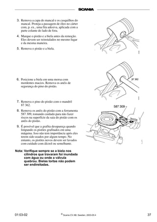 3. Remova a capa do mancal e os casquilhos do 
mancal. Proteja a passagem de óleo no cárter 
com, p. ex., uma fita adesiva, aplicada com a 
parte colante do lado de fora. 
4. Marque o pistão e a biela antes da remoção. 
Eles devem ser reinstalados no mesmo lugar 
e da mesma maneira. 
5. Remova o pistão e a biela. 
6. Posicione a biela em uma morsa com 
mordentes macios. Remova os anéis de 
segurança do pino do pistão. 
7. Remova o pino do pistão com o mandril 
87 362. 
8. Remova os anéis do pistão com a ferramenta 
587 309, tomando cuidado para não fazer 
riscos na superfície da saia do pistão com os 
anéis do pistão. 
9. É possível que a grafita desapareça quando 
limpando os pistões grafitados em uma 
máquina. Isso não tem importância após eles 
terem sido usados por algum tempo. No 
entanto, os pistões novos devem ser lavados 
com cuidado com álcool ou semelhante. 
Nota: Verifique sempre se a biela nos 
cilindros que travaram foi inundada 
com água ou onde a válvula 
quebrou. Bielas tortas não podem 
ser endireitadas. 
01:03-02 © Scania CV AB, Sweden, 2003-05:4 37 
 