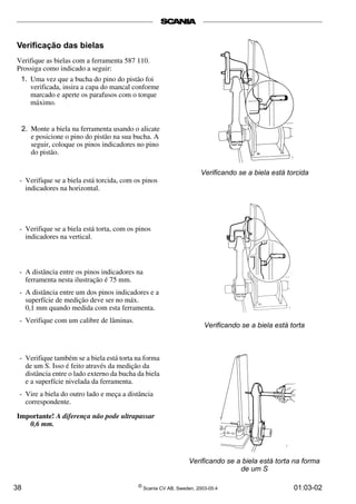 Verificação das bielas 
Verifique as bielas com a ferramenta 587 110. 
Prossiga como indicado a seguir: 
1. Uma vez que a bucha do pino do pistão foi 
verificada, insira a capa do mancal conforme 
marcado e aperte os parafusos com o torque 
máximo. 
Verificando se a biela está torcida 
Verificando se a biela está torta 
Verificando se a biela está torta na forma 
de um S 
2. Monte a biela na ferramenta usando o alicate 
e posicione o pino do pistão na sua bucha. A 
seguir, coloque os pinos indicadores no pino 
do pistão. 
- Verifique se a biela está torcida, com os pinos 
indicadores na horizontal. 
- Verifique se a biela está torta, com os pinos 
indicadores na vertical. 
- A distância entre os pinos indicadores na 
ferramenta nesta ilustração é 75 mm. 
- A distância entre um dos pinos indicadores e a 
superfície de medição deve ser no máx. 
0,1 mm quando medida com esta ferramenta. 
- Verifique com um calibre de lâminas. 
- Verifique também se a biela está torta na forma 
de um S. Isso é feito através da medição da 
distância entre o lado externo da bucha da biela 
e a superfície nivelada da ferramenta. 
- Vire a biela do outro lado e meça a distância 
correspondente. 
Importante! A diferença não pode ultrapassar 
0,6 mm. 
38 © Scania CV AB, Sweden, 2003-05:4 01:03-02 
 