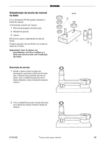 Substituição da bucha do mancal 
na biela 
Use a ferramenta 99 403 quando substituir a 
bucha do mancal. 
A ferramenta consiste em 3 peças: 
1. Placa de prensagem com pino-guia 
2. Mandril de pressão 
3. Apoios 
Há diversos apoios, dependendo do tipo de 
motor. 
O apoio marcado com um D deve ser usado no 
motor de 12 litros. 
Importante! Antes de efetuar este 
procedimento, você deve verificar se a 
biela está reta de acordo com Verificação 
das bielas 
Descrição de serviço 
1. Instale o apoio correto na placa de 
prensagem e posicione a biela de tal modo 
que o extremo largo da biela encoste no 
apoio. Vire o mandril de pressão com o 
menor diâmetro contra a bucha do mancal e 
remova. 
2. Vire o mandril de pressão e monte nele uma 
nova bucha do mancal. Instale a bucha do 
mancal. 
01:03-02 © Scania CV AB, Sweden, 2003-05:4 39 
 