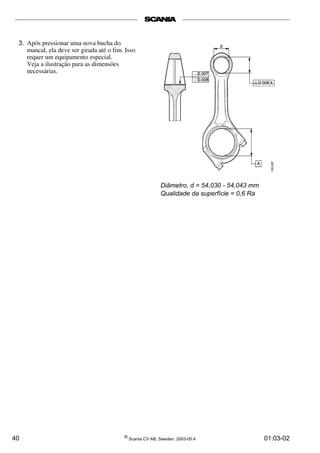 3. Após pressionar uma nova bucha do 
mancal, ela deve ser girada até o fim. Isso 
requer um equipamento especial. 
Veja a ilustração para as dimensões 
necessárias. 
Diâmetro, d = 54,030 - 54,043 mm 
Qualidade da superfície = 0,6 Ra 
40 © Scania CV AB, Sweden, 2003-05:4 01:03-02 
 
