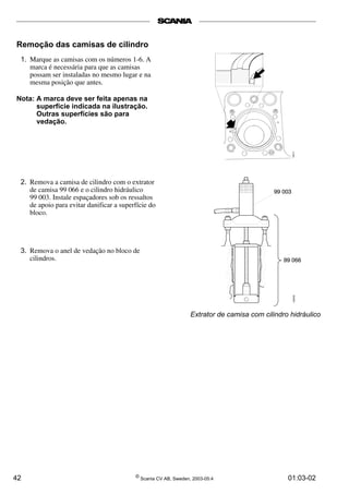 Remoção das camisas de cilindro 
1. Marque as camisas com os números 1-6. A 
marca é necessária para que as camisas 
possam ser instaladas no mesmo lugar e na 
mesma posição que antes. 
Nota: A marca deve ser feita apenas na 
superfície indicada na ilustração. 
Outras superfícies são para 
vedação. 
2. Remova a camisa de cilindro com o extrator 
de camisa 99 066 e o cilindro hidráulico 
99 003. Instale espaçadores sob os ressaltos 
de apoio para evitar danificar a superfície do 
bloco. 
3. Remova o anel de vedação no bloco de 
cilindros. 
Extrator de camisa com cilindro hidráulico 
42 © Scania CV AB, Sweden, 2003-05:4 01:03-02 
 