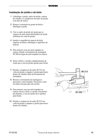 Instalação do pistão e da biela 
1. Lubrifique o pistão, anéis do pistão, camisa 
de cilindro e o compressor de anéis do pistão 
com óleo de motor. 
2. Remova a proteção na ponta da biela e 
lubrifique a ponta. 
3. Vire os anéis do pistão de modo que os 
espaços do anel sejam distribuídos de modo 
uniforme em volta do pistão. 
4. Instale o casquilho do mancal da biela 
superior na biela e lubrifique a superfície do 
mancal. 
5. Para motores com um anel raspador na 
camisa: Instale a ferramenta de montagem 
99 380 no lugar do anel raspador na camisa. 
6. Insira a biela e o pistão cuidadosamente de 
modo que a seta no pistão aponte para frente. 
7. Prenda o compressor de anéis 98 212 em 
volta do pistão e empurre o pistão para baixo 
dentro do cilindro além da ferramenta de 
montagem. 
8. Remova a ferramenta de montagem e 
pressione o anel raspador. Pressione o anel 
em linha reta para que não incline. 
9. Para motores sem um anel raspador na 
camisa: Insira a biela e o pistão. Em pistões 
de alumínio, a seta no pistão deve apontar 
para frente. 
10. Prenda o compressor de anéis 98 212 em 
volta do pistão e empurre o pistão para baixo 
dentro do cilindro. 
01:03-02 © Scania CV AB, Sweden, 2003-05:4 45 
 