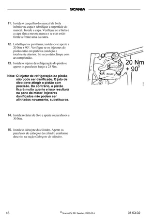11. Instale o casquilho do mancal da biela 
inferior na capa e lubrifique a superfície do 
mancal. Instale a capa. Verifique se a biela e 
a capa têm a mesma marca e se elas estão 
frente a frente uma da outra. 
12. Lubrifique os parafusos, instale-os e aperte a 
20 Nm + 90°. Verifique se os injetores do 
pistão estão em perfeita condição e 
totalmente abertos. Se necessário, limpe com 
ar comprimido. 
13. Instale o injetor de refrigeração do pistão e 
aperte os parafusos banjo a 23 Nm. 
Nota: O injetor de refrigeração do pistão 
não pode ser danificado. O jato de 
óleo deve atingir o pistão com 
precisão. Do contrário, o pistão 
ficará muito quente e isso resultará 
na pane do motor. Injetores 
danificados não podem ser 
alinhados novamente, substitua-os. 
14. Instale o cárter de óleo e aperte os parafusos a 
30 Nm. 
15. Instale o cabeçote do cilindro. Aperte os 
parafusos do cabeçote do cilindro conforme 
descrito na seção Cabeçote do cilindro. 
46 © Scania CV AB, Sweden, 2003-05:4 01:03-02 
 