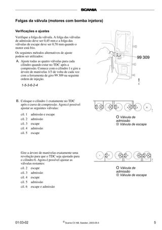 Folgas da válvula (motores com bomba injetora) 
Verificações e ajustes 
Verifique a folga da válvula. A folga das válvulas 
de admissão deve ser 0,45 mm e a folga das 
válvulas de escape deve ser 0,70 mm quando o 
motor está frio. 
Os seguintes métodos alternativos de ajuste 
podem ser utilizados: 
A. Ajuste todas as quatro válvulas para cada 
cilindro quando estar no TDC após a 
compressão. Comece com o cilindro 1 e gire a 
árvore de manivelas 1/3 de volta de cada vez 
com a ferramenta de giro 99 309 na seguinte 
ordem de injeção. 
1-5-3-6-2-4 
B. Coloque o cilindro 1 exatamente no TDC 
após o curso de compressão. Agora é possível 
ajustar as seguintes válvulas: 
cil. 1 admissão e escape 
cil. 2 admissão 
cil. 3 escape 
cil. 4 admissão 
cil. 5 escape 
Gire a árvore de manivelas exatamente uma 
revolução para que o TDC seja ajustado para 
o cilindro 6. Agora é possível ajustar as 
válvulas restantes: 
cil. 2 escape 
cil. 3 admissão 
cil. 4 escape 
cil. 5 admissão 
cil. 6 escape e admissão 
O Válvula de 
admissão 
⊗ Válvula de escape 
O Válvula de 
admissão 
⊗ Válvula de escape 
01:03-02 © Scania CV AB, Sweden, 2003-05:4 5 
 