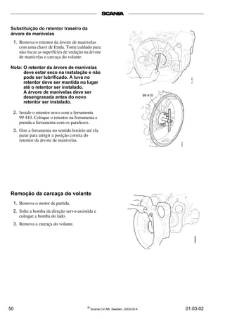 Substituição do retentor traseiro da 
árvore de manivelas 
1. Remova o retentor da árvore de manivelas 
com uma chave de fenda. Tome cuidado para 
não riscar as superfícies de vedação na árvore 
de manivelas e carcaça do volante. 
Nota: O retentor da árvore de manivelas 
deve estar seco na instalação e não 
pode ser lubrificado. A luva no 
retentor deve ser mantida no lugar 
até o retentor ser instalado. 
A árvore de manivelas deve ser 
desengraxada antes do novo 
retentor ser instalado. 
2. Instale o retentor novo com a ferramenta 
99 410. Coloque o retentor na ferramenta e 
prenda a ferramenta com os parafusos. 
3. Gire a ferramenta no sentido horário até ela 
parar para atingir a posição correta do 
retentor da árvore de manivelas. 
Remoção da carcaça do volante 
1. Remova o motor de partida. 
2. Solte a bomba da direção servo-assistida e 
coloque a bomba do lado. 
3. Remova a carcaça do volante. 
50 © Scania CV AB, Sweden, 2003-05:4 01:03-02 
 