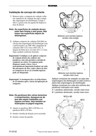 Instalação da carcaça do volante 
1. Remova todo o composto de vedação velho 
nas superfícies de vedação da capa e tampa 
das engrenagens de distribuição. Limpe o 
óleo e a graxa com um agente de limpeza à 
base de álcool. 
Nota: As superfícies de vedação devem 
estar bem limpas e sem graxa. Não 
toque nas superfícies depois de 
desengraxar. 
2. Aplique composto de vedação (816 064) na 
carcaça das engrenagens de distribuição com 
o pulverizador a ar (588 189), adaptador de 
cartucho (584 117) e bico (584 118). A 
largura do filete deve ser entre 0,8 e 1,2 mm. 
Siga o padrão conforme ilustrado. 
Importante! Certifique-se de aplicar composto 
de vedação dentro dos orifícios dos 
parafusos, mas não permita a entrada do 
composto no cárter. O composto pode 
bloquear canais e bicos. Isso é 
principalmente importante lembrar em volta 
das passagens de óleo, onde o fluxo de óleo 
ao compressor de ar ou à bomba injetora 
pode ser bloqueado. 
Importante! A montagem deve ser feita dentro 
de 25 minutos após o início da aplicação do 
composto. 
Nota: Os parafusos têm vários tamanhos 
e comprimentos. Assegure-se de 
que eles sejam instalados nos 
lugares corretos. Veja também as 
ilustrações na página seguinte. 
3. Aperte os parafusos M12 a 90 Nm e os 
parafusos M10 a 50 Nm. 
4. Instale a bomba da direção servo-assistida. 
5. Instale o motor de partida. 
Motores com bomba injetora, 
versão mais antiga 
Motores com bomba injetora, 
versão mais nova 
Aplique composto de vedação na capa das 
engrenagens de distribuição no lado contra a 
placa das engrenagens de distribuição. 
Aplique composto em volta dos orifícios dos 
parafusos marcados com setas. 
A = parafuso adicionado, versão mais nova 
B = parafuso deslocado, versão mais nova 
01:03-02 © Scania CV AB, Sweden, 2003-05:4 51 
 