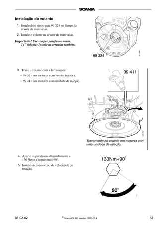 99 411 
120 167 
Instalação do volante 
1. Instale dois pinos-guia 99 324 no flange da 
árvore de manivelas. 
2. Instale o volante na árvore de manivelas. 
Importante! Use sempre parafusos novos. 
14" volante: Instale as arruelas também. 
3. Trave o volante com a ferramenta: 
- 99 321 nos motores com bomba injetora. 
- 99 411 nos motores com unidade de injeção. 
4. Aperte os parafusos alternadamente a 
130 Nm e a seguir mais 90°. 
5. Instale o(s) sensor(es) de velocidade de 
rotação. 
Travamento do volante em motores com 
uma unidade de injeção. 
01:03-02 © Scania CV AB, Sweden, 2003-05:4 53 
 