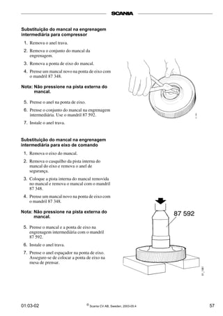 Substituição do mancal na engrenagem 
intermediária para compressor 
1. Remova o anel trava. 
2. Remova o conjunto do mancal da 
engrenagem. 
3. Remova a ponta de eixo do mancal. 
4. Prense um mancal novo na ponta de eixo com 
o mandril 87 348. 
Nota: Não pressione na pista externa do 
mancal. 
5. Prense o anel na ponta de eixo. 
6. Prense o conjunto do mancal na engrenagem 
intermediária. Use o mandril 87 592. 
7. Instale o anel trava. 
Substituição do mancal na engrenagem 
intermediária para eixo de comando 
1. Remova o eixo do mancal. 
2. Remova o casquilho da pista interna do 
mancal do eixo e remova o anel de 
segurança. 
3. Coloque a pista interna do mancal removida 
no mancal e remova o mancal com o mandril 
87 348. 
4. Prense um mancal novo na ponta de eixo com 
o mandril 87 348. 
Nota: Não pressione na pista externa do 
mancal. 
5. Prense o mancal e a ponta de eixo na 
engrenagem intermediária com o mandril 
87 592. 
6. Instale o anel trava. 
7. Prense o anel espaçador na ponta de eixo. 
Assegure-se de colocar a ponta de eixo na 
mesa de prensar. 
01:03-02 © Scania CV AB, Sweden, 2003-05:4 57 
 