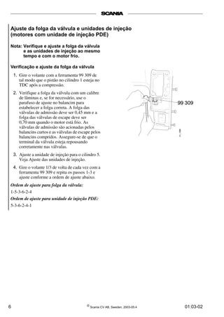 Ajuste da folga da válvula e unidades de injeção 
(motores com unidade de injeção PDE) 
Nota: Verifique e ajuste a folga da válvula 
e as unidades de injeção ao mesmo 
tempo e com o motor frio. 
Verificação e ajuste da folga da válvula 
1. Gire o volante com a ferramenta 99 309 de 
tal modo que o pistão no cilindro 1 esteja no 
TDC após a compressão. 
2. Verifique a folga da válvula com um calibre 
de lâminas e, se for necessário, use o 
parafuso de ajuste no balancim para 
estabelecer a folga correta. A folga das 
válvulas de admissão deve ser 0,45 mm e a 
folga das válvulas de escape deve ser 
0,70 mm quando o motor está frio. As 
válvulas de admissão são acionadas pelos 
balancins curtos e as válvulas de escape pelos 
balancins compridos. Assegure-se de que o 
terminal da válvula esteja repousando 
corretamente nas válvulas. 
3. Ajuste a unidade de injeção para o cilindro 5. 
Veja Ajuste das unidades de injeção. 
4. Gire o volante 1/3 de volta de cada vez com a 
ferramenta 99 309 e repita os passos 1­3 
e 
ajuste conforme a ordem de ajuste abaixo. 
Ordem de ajuste para folga da válvula: 
1-5-3-6-2-4 
Ordem de ajuste para unidade de injeção PDE: 
5-3-6-2-4-1 
6 © Scania CV AB, Sweden, 2003-05:4 01:03-02 
 