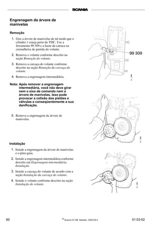 Engrenagem da árvore de 
manivelas 
Remoção 
1. Gire a árvore de manivelas de tal modo que o 
cilindro 1 esteja perto do TDC. Use a 
ferramenta 99 309 e a haste da catraca na 
cremalheira de partida do volante. 
2. Remova o volante conforme descrito na 
seção Remoção do volante. 
3. Remova a carcaça do volante conforme 
descrito na seção Remoção da carcaça do 
volante. 
4. Remova a engrenagem intermediária. 
Nota: Após remover a engrenagem 
intermediária, você não deve girar 
nem o eixo de comando nem a 
árvore de manivelas. Isso pode 
provocar a colisão dos pistões e 
válvulas e conseqüentemente a sua 
danificação. 
5. Remova a engrenagem da árvore de 
manivelas. 
Instalação 
1. Instale a engrenagem da árvore de manivelas 
e o pino-guia. 
2. Instale a engrenagem intermediária conforme 
descrito em Engrenagem intermediária, 
Instalação. 
3. Instale a carcaça do volante de acordo com a 
seção Instalação da carcaça do volante. 
4. Instale o volante conforme descrito na seção 
Instalação do volante. 
60 © Scania CV AB, Sweden, 2003-05:4 01:03-02 
 