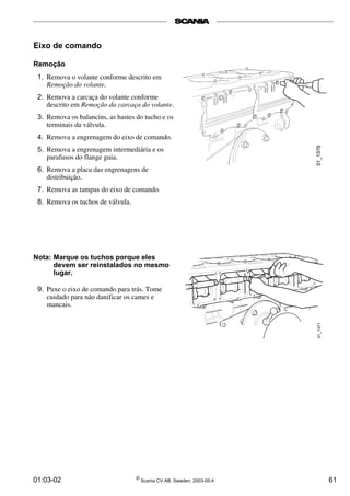 Eixo de comando 
Remoção 
1. Remova o volante conforme descrito em 
Remoção do volante. 
2. Remova a carcaça do volante conforme 
descrito em Remoção da carcaça do volante. 
3. Remova os balancins, as hastes do tucho e os 
terminais da válvula. 
4. Remova a engrenagem do eixo de comando. 
5. Remova a engrenagem intermediária e os 
parafusos do flange guia. 
6. Remova a placa das engrenagens de 
distribuição. 
7. Remova as tampas do eixo de comando. 
8. Remova os tuchos de válvula. 
Nota: Marque os tuchos porque eles 
devem ser reinstalados no mesmo 
lugar. 
9. Puxe o eixo de comando para trás. Tome 
cuidado para não danificar os cames e 
mancais. 
01:03-02 © Scania CV AB, Sweden, 2003-05:4 61 
 