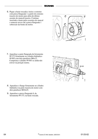 6. Pegue a haste roscada e insira o extremo 
com porca flangeada 1 a partir do extremo 
traseiro do motor para além do último 
assento do mancal traseiro. Continue 
inserindo a haste pelos assentos do mancal 
e mancais novos até a porca flangeada 1 
sobressair da frente do motor. 
7. Aparafuse a parte flangeada da ferramenta 
99 373 firmemente no cilindro hidráulico 
99 003 com dois parafusos M6x12. 
Comprima o cilindro 99 003 se ainda não 
estiver na posição neutra. 
8. Aparafuse o flange firmemente no cilindro 
hidráulico na parte traseira do motor com 
dois parafusos M10x25. 
9. Aparafuse a porca flangeada 8, da 
ferramenta 99 373, na haste roscada. 
64 © Scania CV AB, Sweden, 2003-05:4 01:03-02 
 