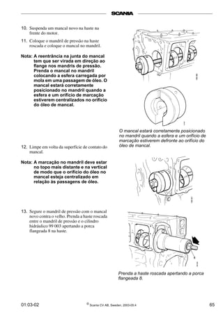10. Suspenda um mancal novo na haste na 
frente do motor. 
11. Coloque o mandril de pressão na haste 
roscada e coloque o mancal no mandril. 
Nota: A reentrância na junta do mancal 
tem que ser virada em direção ao 
flange nos mandris de pressão. 
Prenda o mancal no mandril 
colocando a esfera carregada por 
mola em uma passagem de óleo. O 
mancal estará corretamente 
posicionado no mandril quando a 
esfera e um orifício de marcação 
estiverem centralizados no orifício 
do óleo de mancal. 
12. Limpe em volta da superfície de contato do 
mancal. 
Nota: A marcação no mandril deve estar 
no topo mais distante e na vertical 
de modo que o orifício do óleo no 
mancal esteja centralizado em 
relação às passagens de óleo. 
13. Segure o mandril de pressão com o mancal 
novo contra o velho. Prenda a haste roscada 
entre o mandril de pressão e o cilindro 
hidráulico 99 003 apertando a porca 
flangeada 8 na haste. 
O mancal estará corretamente posicionado 
no mandril quando a esfera e um orifício de 
marcação estiverem defronte ao orifício do 
óleo de mancal. 
Prenda a haste roscada apertando a porca 
flangeada 8. 
01:03-02 © Scania CV AB, Sweden, 2003-05:4 65 
 