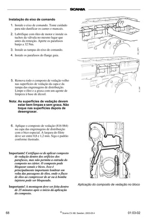 Instalação do eixo de comando 
1. Instale o eixo de comando. Tome cuidado 
para não danificar os cames e mancais. 
2. Lubrifique com óleo de motor e instale os 
tuchos da válvula no mesmo lugar que 
antes da remoção. Aperte os parafusos 
banjo a 32 Nm. 
3. Instale as tampas do eixo de comando. 
4. Instale os parafusos do flange guia. 
5. Remova todo o composto de vedação velho 
nas superfícies de vedação da capa e da 
tampa das engrenagens de distribuição. 
Limpe o óleo e a graxa com um agente de 
limpeza à base de álcool. 
Nota: As superfícies de vedação devem 
estar bem limpas e sem graxa. Não 
toque nas superfícies depois de 
desengraxar. 
6. Aplique o composto de vedação (816 064) 
na capa das engrenagens de distribuição 
com o bico especial. A largura do filete 
deve ser entre 0,8 e 1,2 mm. Siga o padrão 
conforme ilustrado. 
Importante! Certifique-se de aplicar composto 
de vedação dentro dos orifícios dos 
parafusos, mas não permita a entrada do 
composto no cárter. O composto pode 
bloquear canais e bicos. Isso é 
principalmente importante lembrar em 
volta das passagens de óleo, onde o fluxo 
de óleo ao compressor de ar ou à bomba 
injetora pode ser bloqueado. 
Importante! A montagem deve ser feita dentro 
de 25 minutos após o início da aplicação 
do composto. 
Aplicação do composto de vedação no bloco 
68 © Scania CV AB, Sweden, 2003-05:4 01:03-02 
 