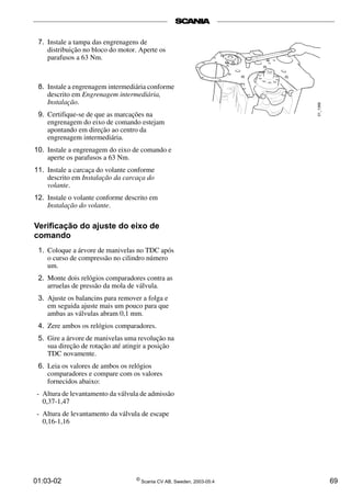 7. Instale a tampa das engrenagens de 
distribuição no bloco do motor. Aperte os 
parafusos a 63 Nm. 
8. Instale a engrenagem intermediária conforme 
descrito em Engrenagem intermediária, 
Instalação. 
9. Certifique-se de que as marcações na 
engrenagem do eixo de comando estejam 
apontando em direção ao centro da 
engrenagem intermediária. 
10. Instale a engrenagem do eixo de comando e 
aperte os parafusos a 63 Nm. 
11. Instale a carcaça do volante conforme 
descrito em Instalação da carcaça do 
volante. 
12. Instale o volante conforme descrito em 
Instalação do volante. 
Verificação do ajuste do eixo de 
comando 
1. Coloque a árvore de manivelas no TDC após 
o curso de compressão no cilindro número 
um. 
2. Monte dois relógios comparadores contra as 
arruelas de pressão da mola de válvula. 
3. Ajuste os balancins para remover a folga e 
em seguida ajuste mais um pouco para que 
ambas as válvulas abram 0,1 mm. 
4. Zere ambos os relógios comparadores. 
5. Gire a árvore de manivelas uma revolução na 
sua direção de rotação até atingir a posição 
TDC novamente. 
6. Leia os valores de ambos os relógios 
comparadores e compare com os valores 
fornecidos abaixo: 
- Altura de levantamento da válvula de admissão 
0,37-1,47 
- Altura de levantamento da válvula de escape 
0,16-1,16 
01:03-02 © Scania CV AB, Sweden, 2003-05:4 69 
 