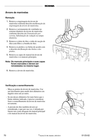 Árvore de manivelas 
Remoção 
1. Remova a engrenagem da árvore de 
manivelas conforme descrito em Remoção da 
engrenagem da árvore de manivelas. 
2. Remova o acionamento do ventilador no 
extremo dianteiro da árvore de manivelas 
conforme descrito em Transmissão por 
correia, Substituição da vedação na tampa 
dianteira. 
3. Remova o cárter de óleo, o tubo de sucção de 
óleo com filtro e a bomba de óleo. 
4. Remova os pistões e as bielas de acordo com 
o descrito em Remoção das bielas e dos 
pistões. 
5. Remova as capas do mancal da árvore de 
manivelas e os mancais principais. 
Nota: Os mancais principais e suas capas 
foram marcados e devem ser 
reinstalados no mesmo lugar. 
6. Remova a árvore de manivelas. 
Verificação e esmerilhamento 
- Meça as pontas da árvore de manivelas. Use 
um micrômetro para medir dois diâmetros em 
ângulos retos um ao outro. 
- Se um desses diâmetros for mais baixo que o 
limite mínimo indicado, é preciso considerar 
fazer o esmerilhamento da árvore de manivelas 
novamente. 
- A pressão de óleo também deverá ser 
considerada, o que por sua vez, é afetada por 
fatores tais como desgaste do mancal principal 
e do mancal da árvore de manivelas. 
70 © Scania CV AB, Sweden, 2003-05:4 01:03-02 
 