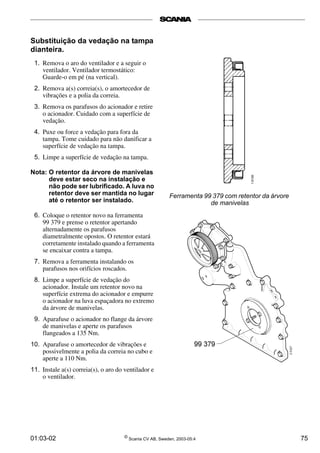 Substituição da vedação na tampa 
dianteira. 
1. Remova o aro do ventilador e a seguir o 
ventilador. Ventilador termostático: 
Guarde-o em pé (na vertical). 
2. Remova a(s) correia(s), o amortecedor de 
vibrações e a polia da correia. 
3. Remova os parafusos do acionador e retire 
o acionador. Cuidado com a superfície de 
vedação. 
4. Puxe ou force a vedação para fora da 
tampa. Tome cuidado para não danificar a 
superfície de vedação na tampa. 
5. Limpe a superfície de vedação na tampa. 
Nota: O retentor da árvore de manivelas 
deve estar seco na instalação e 
não pode ser lubrificado. A luva no 
retentor deve ser mantida no lugar 
até o retentor ser instalado. 
6. Coloque o retentor novo na ferramenta 
99 379 e prense o retentor apertando 
alternadamente os parafusos 
diametralmente opostos. O retentor estará 
corretamente instalado quando a ferramenta 
se encaixar contra a tampa. 
7. Remova a ferramenta instalando os 
parafusos nos orifícios roscados. 
8. Limpe a superfície de vedação do 
acionador. Instale um retentor novo na 
superfície extrema do acionador e empurre 
o acionador na luva espaçadora no extremo 
da árvore de manivelas. 
9. Aparafuse o acionador no flange da árvore 
de manivelas e aperte os parafusos 
flangeados a 135 Nm. 
10. Aparafuse o amortecedor de vibrações e 
possivelmente a polia da correia no cubo e 
aperte a 110 Nm. 
11. Instale a(s) correia(s), o aro do ventilador e 
o ventilador. 
Ferramenta 99 379 com retentor da árvore 
de manivelas 
01:03-02 © Scania CV AB, Sweden, 2003-05:4 75 
 