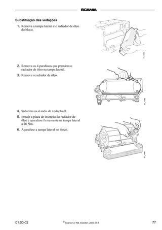 Substituição das vedações 
1. Remova a tampa lateral e o radiador de óleo 
do bloco. 
2. Remova os 4 parafusos que prendem o 
radiador de óleo na tampa lateral. 
3. Remova o radiador de óleo. 
4. Substitua os 4 anéis de vedação-O. 
5. Instale a placa de inserção do radiador de 
óleo e aparafuse firmemente na tampa lateral 
a 26 Nm. 
6. Aparafuse a tampa lateral no bloco. 
01:03-02 © Scania CV AB, Sweden, 2003-05:4 77 
 