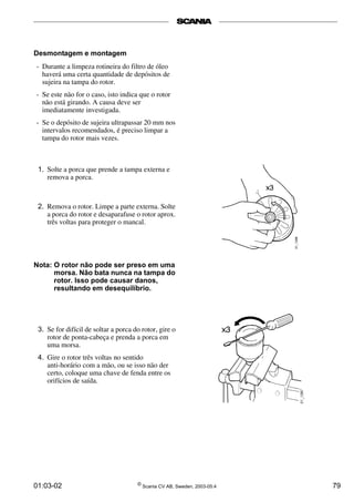 Desmontagem e montagem 
- Durante a limpeza rotineira do filtro de óleo 
haverá uma certa quantidade de depósitos de 
sujeira na tampa do rotor. 
- Se este não for o caso, isto indica que o rotor 
não está girando. A causa deve ser 
imediatamente investigada. 
- Se o depósito de sujeira ultrapassar 20 mm nos 
intervalos recomendados, é preciso limpar a 
tampa do rotor mais vezes. 
1. Solte a porca que prende a tampa externa e 
remova a porca. 
2. Remova o rotor. Limpe a parte externa. Solte 
a porca do rotor e desaparafuse o rotor aprox. 
três voltas para proteger o mancal. 
Nota: O rotor não pode ser preso em uma 
morsa. Não bata nunca na tampa do 
rotor. Isso pode causar danos, 
resultando em desequilíbrio. 
3. Se for difícil de soltar a porca do rotor, gire o 
rotor de ponta-cabeça e prenda a porca em 
uma morsa. 
4. Gire o rotor três voltas no sentido 
anti-horário com a mão, ou se isso não der 
certo, coloque uma chave de fenda entre os 
orifícios de saída. 
01:03-02 © Scania CV AB, Sweden, 2003-05:4 79 
 