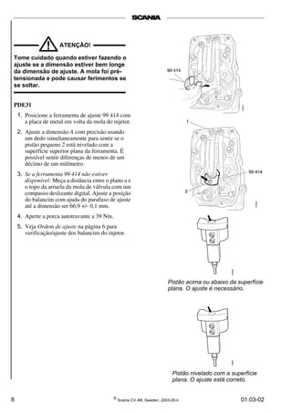 ! ATENÇÃO! 
Tome cuidado quando estiver fazendo o 
ajuste se a dimensão estiver bem longe 
da dimensão de ajuste. A mola foi pré-tensionada 
e pode causar ferimentos se 
se soltar. 
PDE31 
1. Posicione a ferramenta de ajuste 99 414 com 
a placa de metal em volta da mola do injetor. 
2. Ajuste a dimensão A com precisão usando 
um dedo simultaneamente para sentir se o 
pistão pequeno 2 está nivelado com a 
superfície superior plana da ferramenta. É 
possível sentir diferenças de menos de um 
décimo de um milímetro. 
3. Se a ferramenta 99 414 não estiver 
disponível: Meça a distância entre o plano a e 
o topo da arruela da mola de válvula com um 
compasso deslizante digital. Ajuste a posição 
do balancim com ajuda do parafuso de ajuste 
até a dimensão ser 66,9 +/- 0,1 mm. 
4. Aperte a porca autotravante a 39 Nm. 
5. Veja Ordem de ajuste na página 6 para 
verificação/ajuste dos balancins do injetor. 
Pistão acima ou abaixo da superfície 
plana. O ajuste é necessário. 
Pistão nivelado com a superfície 
plana. O ajuste está correto. 
8 © Scania CV AB, Sweden, 2003-05:4 01:03-02 
 