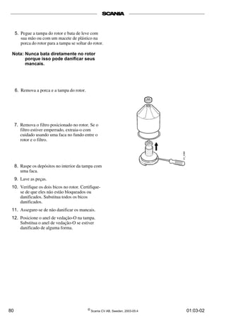 5. Pegue a tampa do rotor e bata de leve com 
sua mão ou com um macete de plástico na 
porca do rotor para a tampa se soltar do rotor. 
Nota: Nunca bata diretamente no rotor 
porque isso pode danificar seus 
mancais. 
6. Remova a porca e a tampa do rotor. 
7. Remova o filtro posicionado no rotor. Se o 
filtro estiver emperrado, extraia-o com 
cuidado usando uma faca no fundo entre o 
rotor e o filtro. 
8. Raspe os depósitos no interior da tampa com 
uma faca. 
9. Lave as peças. 
10. Verifique os dois bicos no rotor. Certifique-se 
de que eles não estão bloqueados ou 
danificados. Substitua todos os bicos 
danificados. 
11. Assegure-se de não danificar os mancais. 
12. Posicione o anel de vedação-O na tampa. 
Substitua o anel de vedação-O se estiver 
danificado de alguma forma. 
80 © Scania CV AB, Sweden, 2003-05:4 01:03-02 
 