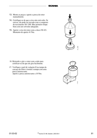 13. Monte as peças e aperte a porca do rotor 
manualmente. 
14. Certifique-se de que o eixo não está solto. Se 
estiver, ele pode ser travado com o composto 
de travamento 561 200. Mas primeiro limpe 
bem com um solvente adequado. 
15. Aperte o eixo do rotor com a chave 98 421. 
Momento de aperto 41 Nm. 
16 Reinstale e gire o rotor com a mão para 
certificar-se de que ele gira facilmente. 
17. Verifique o anel de vedação-O na tampa da 
carcaça do filtro e instale a tampa com uma 
porca autotravante. 
Aperte a porca autotravante a 10 Nm. 
01:03-02 © Scania CV AB, Sweden, 2003-05:4 81 
 