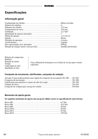 Especificações 
Informação geral 
Configuração do cilindro . . . . . . . . . . . . . . . . . . . . . . . . . . . . . . . . . . . .Motor em linha 
Número de cilindros . . . . . . . . . . . . . . . . . . . . . . . . . . . . . . . . . . . . . . . . 6 
Diâmetro do cilindro. . . . . . . . . . . . . . . . . . . . . . . . . . . . . . . . . . . . . . . .127 mm 
Comprimento do curso . . . . . . . . . . . . . . . . . . . . . . . . . . . . . . . . . . . . . .154 mm 
Cilindrada . . . . . . . . . . . . . . . . . . . . . . . . . . . . . . . . . . . . . . . . . . . . . . . . 11,7 dm3 
Quantidade de mancais principais . . . . . . . . . . . . . . . . . . . . . . . . . . . . . 7 
Ordem de ignição . . . . . . . . . . . . . . . . . . . . . . . . . . . . . . . . . . . . . . . . . . 1-5-3-6-2-4 
Injeção. . . . . . . . . . . . . . . . . . . . . . . . . . . . . . . . . . . . . . . . . . . . . . . . . . .Direta 
Princípio de operação . . . . . . . . . . . . . . . . . . . . . . . . . . . . . . . . . . . . . . . 4 cursos 
Arrefecimento . . . . . . . . . . . . . . . . . . . . . . . . . . . . . . . . . . . . . . . . . . . . .Líquido 
Peso aproximado, incl. alternador . . . . . . . . . . . . . . . . . . . . . . . . . . . . . 990 kg 
Direção de rotação (motor visto por trás) . . . . . . . . . . . . . . . . . . . . . . . .Sentido anti-horário 
Relação de compressão 
Potência 
Rotação do motor 
Torque 
Capacidade do óleo 
Qualidade do óleo 
Veja o Manual de instruções ou o Cartão de serviço para o motor 
específico 
Composto de travamento, lubrificantes, composto de vedação 
Ativador T para endurecimento mais rápido do composto de travamento 561 200 . . . 561 045 
Composto de travamento. . . . . . . . . . . . . . . . . . . . . . . . . . . . . . . . . . . . . . . . . . . . . . . . 561 200 
Lubrificante para parafusos e juntas do tubo de escape . . . . . . . . . . . . . . . . . . . . . . . . 561 205 
Vedante de rosca . . . . . . . . . . . . . . . . . . . . . . . . . . . . . . . . . . . . . . . . . . . . . . . . . . . . . . 561 019 
Composto de vedação para carcaça do volante. . . . . . . . . . . . . . . . . . . . . . . . . . . . . . . 816 064 
Momentos de aperto gerais 
Os seguintes momentos de aperto são em geral válidos exceto se especificado de outra forma: 
Rosca M5. . . . . . . . . . . . . . . . . . . . . . . . . . . . . . . . . . . . . . . . . . . . . . . . .6,7 Nm 
Rosca M6. . . . . . . . . . . . . . . . . . . . . . . . . . . . . . . . . . . . . . . . . . . . . . . . .10,2 Nm 
Rosca M8. . . . . . . . . . . . . . . . . . . . . . . . . . . . . . . . . . . . . . . . . . . . . . . . .26 Nm 
Rosca M10. . . . . . . . . . . . . . . . . . . . . . . . . . . . . . . . . . . . . . . . . . . . . . . .50 Nm 
Rosca M12. . . . . . . . . . . . . . . . . . . . . . . . . . . . . . . . . . . . . . . . . . . . . . . .92 Nm 
Rosca M14. . . . . . . . . . . . . . . . . . . . . . . . . . . . . . . . . . . . . . . . . . . . . . . .149 Nm 
84 © Scania CV AB, Sweden, 2003-05:4 01:03-02 
 