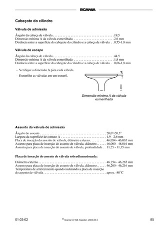 Cabeçote do cilindro 
Válvula de admissão 
Ângulo da cabeça de válvula . . . . . . . . . . . . . . . . . . . . . . . . . . . . . . . . . . . . . . 19,5 
Dimensão mínima A da válvula esmerilhada . . . . . . . . . . . . . . . . . . . . . . . . . 2,6 mm 
Distância entre a superfície do cabeçote do cilindro e a cabeça de válvula . . 0,75-1,8 mm 
Válvula de escape 
Ângulo da cabeça de válvula . . . . . . . . . . . . . . . . . . . . . . . . . . . . . . . . . . . . . . 44,5 
Dimensão mínima A da válvula esmerilhada . . . . . . . . . . . . . . . . . . . . . . . . . 1,8 mm 
Distância entre a superfície do cabeçote do cilindro e a cabeça de válvula . . 0,66-1,8 mm 
- Verifique a dimensão A para cada válvula. 
- Esmerilhe as válvulas em um esmeril. 
Dimensão mínima A da válvula 
esmerilhada 
Assento da válvula de admissão 
Ângulo do assento . . . . . . . . . . . . . . . . . . . . . . . . . . . . . . . . . . . . . . . . . 20,0°-20,5° 
Largura da superfície de contato A . . . . . . . . . . . . . . . . . . . . . . . . . . . . 1,9 - 2,6 mm 
Placa de inserção do assento de válvula, diâmetro externo . . . . . . . . . . 46,054 - 46,065 mm 
Assento para placa de inserção do assento de válvula, diâmetro. . . . . . 46,000 - 46,016 mm 
Assento para placa de inserção do assento de válvula, profundidade . . 11,25 - 11,35 mm 
Placa de inserção do assento de válvula sobredimensionada: 
Diâmetro externo . . . . . . . . . . . . . . . . . . . . . . . . . . . . . . . . . . . . . . . . . . 46,254 - 46,265 mm 
Assento para placa de inserção do assento de válvula, diâmetro. . . . . . 46,200 - 46,216 mm 
Temperatura de arrefecimento quando instalando a placa de inserção 
do assento de válvula . . . . . . . . . . . . . . . . . . . . . . . . . . . . . . . . . . . . . . . aprox. -80°C 
01:03-02 © Scania CV AB, Sweden, 2003-05:4 85 
 