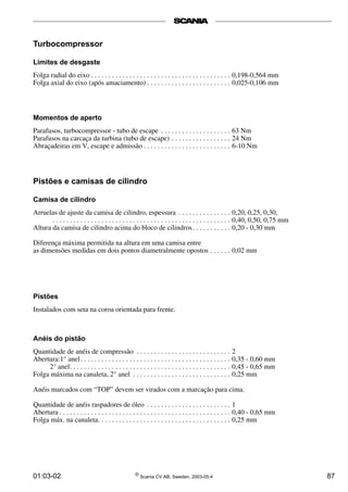 Turbocompressor 
Limites de desgaste 
Folga radial do eixo . . . . . . . . . . . . . . . . . . . . . . . . . . . . . . . . . . . . . . . . 0,198-0,564 mm 
Folga axial do eixo (após amaciamento) . . . . . . . . . . . . . . . . . . . . . . . . 0,025-0,106 mm 
Momentos de aperto 
Parafusos, turbocompressor - tubo de escape . . . . . . . . . . . . . . . . . . . . 63 Nm 
Parafusos na carcaça da turbina (tubo de escape) . . . . . . . . . . . . . . . . . 24 Nm 
Abraçadeiras em V, escape e admissão . . . . . . . . . . . . . . . . . . . . . . . . . 6-10 Nm 
Pistões e camisas de cilindro 
Camisa de cilindro 
Arruelas de ajuste da camisa de cilindro, espessura . . . . . . . . . . . . . . . 0,20, 0,25, 0,30, 
. . . . . . . . . . . . . . . . . . . . . . . . . . . . . . . . . . . . . . . . . . . . . . . . . . . 0,40, 0,50, 0,75 mm 
Altura da camisa de cilindro acima do bloco de cilindros . . . . . . . . . . . 0,20 - 0,30 mm 
Diferença máxima permitida na altura em uma camisa entre 
as dimensões medidas em dois pontos diametralmente opostos . . . . . . 0,02 mm 
Pistões 
Instalados com seta na coroa orientada para frente. 
Anéis do pistão 
Quantidade de anéis de compressão . . . . . . . . . . . . . . . . . . . . . . . . . . . 2 
Abertura:1° anel . . . . . . . . . . . . . . . . . . . . . . . . . . . . . . . . . . . . . . . . . . . 0,35 - 0,60 mm 
2° anel. . . . . . . . . . . . . . . . . . . . . . . . . . . . . . . . . . . . . . . . . . . . . . 0,45 - 0,65 mm 
Folga máxima na canaleta, 2° anel . . . . . . . . . . . . . . . . . . . . . . . . . . . . 0,25 mm 
Anéis marcados com “TOP” devem ser virados com a marcação para cima. 
Quantidade de anéis raspadores de óleo . . . . . . . . . . . . . . . . . . . . . . . . 1 
Abertura . . . . . . . . . . . . . . . . . . . . . . . . . . . . . . . . . . . . . . . . . . . . . . . . . 0,40 - 0,65 mm 
Folga máx. na canaleta. . . . . . . . . . . . . . . . . . . . . . . . . . . . . . . . . . . . . . 0,25 mm 
01:03-02 © Scania CV AB, Sweden, 2003-05:4 87 
 