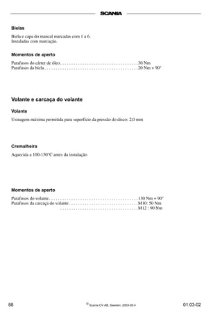 Bielas 
Biela e capa do mancal marcadas com 1 a 6. 
Instaladas com marcação. 
Momentos de aperto 
Parafusos do cárter de óleo . . . . . . . . . . . . . . . . . . . . . . . . . . . . . . . . . . .30 Nm 
Parafusos da biela . . . . . . . . . . . . . . . . . . . . . . . . . . . . . . . . . . . . . . . . . . 20 Nm + 90° 
Volante e carcaça do volante 
Volante 
Usinagem máxima permitida para superfície da pressão do disco: 2,0 mm 
Cremalheira 
Aquecida a 100-150°C antes da instalação 
Momentos de aperto 
Parafusos do volante . . . . . . . . . . . . . . . . . . . . . . . . . . . . . . . . . . . . . . . . 130 Nm + 90° 
Parafusos da carcaça do volante . . . . . . . . . . . . . . . . . . . . . . . . . . . . . . .M10: 50 Nm 
. . . . . . . . . . . . . . . . . . . . . . . . . . . . . . . . . . .M12 : 90 Nm 
88 © Scania CV AB, Sweden, 2003-05:4 01:03-02 
 