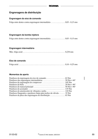 Engrenagens de distribuição 
Engrenagem do eixo de comando 
Folga entre dentes contra engrenagem intermediária . . . . . . . . . . . . . . 0,03 - 0,15 mm 
Engrenagem da bomba injetora 
Folga entre dentes contra engrenagem intermediária . . . . . . . . . . . . . . 0,03 - 0,15 mm 
Engrenagem intermediária 
Máx. folga axial . . . . . . . . . . . . . . . . . . . . . . . . . . . . . . . . . . . . . . . . . . . 0,238 mm 
Eixo de comando 
Folga axial . . . . . . . . . . . . . . . . . . . . . . . . . . . . . . . . . . . . . . . . . . . . . . . 0,10 - 0,25 mm 
Momentos de aperto 
Parafusos da engrenagem do eixo de comando . . . . . . . . . . . . . . . . . . . 63 Nm 
Parafusos das engrenagens intermediárias. . . . . . . . . . . . . . . . . . . . . . . 50 Nm + 60° 
Parafusos da engrenagem do compressor . . . . . . . . . . . . . . . . . . . . . . . 105 Nm 
Parafusos da biela . . . . . . . . . . . . . . . . . . . . . . . . . . . . . . . . . . . . . . . . . 20 Nm + 90° 
Parafusos do mancal principal . . . . . . . . . . . . . . . . . . . . . . . . . . . . . . . . 50 Nm + 90° 
Parafusos do acionador . . . . . . . . . . . . . . . . . . . . . . . . . . . . . . . . . . . . . 135 Nm 
Parafusos do amortecedor de vibrações e polia . . . . . . . . . . . . . . . . . . . 110 Nm 
Parafusos flangeados e parafusos banjo para tuchos da válvula . . . . . . 32 Nm 
Parafusos da placa das engrenagens de distribuição . . . . . . . . . . . . . . . 63 Nm 
01:03-02 © Scania CV AB, Sweden, 2003-05:4 89 
 