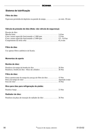 Sistema de lubrificação 
Filtro de óleo 
Espessura permitida de depósitos na parede da tampa . . . . . . . . . . . . . .no máx. 20 mm 
Válvula da pressão de óleo (Nota: não válvula de segurança) 
Pressão de óleo: 
Marcha lenta . . . . . . . . . . . . . . . . . . . . . . . . . . . . . . . . . . . . . . . . . . . . . 1,6 bar 
Com o motor aquecido funcionando a 1.000 rpm. . . . . . . . . . . . . . . . . 2,5 bar 
Com o motor aquecido funcionando a 2.000 rpm. . . . . . . . . . . . . . . . . 4,5 - 6,0 bar 
Comprimento da mola solta . . . . . . . . . . . . . . . . . . . . . . . . . . . . . . . . . 61,4 mm 
Filtro de óleo 
Use apenas filtros autênticos da Scania. 
Momentos de aperto 
Bomba de óleo: 
Parafusos da tampa da bomba de óleo . . . . . . . . . . . . . . . . . . . . . . . . . 26 Nm 
Parafusos, bomba de óleo - bloco de cilindros . . . . . . . . . . . . . . . . . . . 26 Nm 
Filtro de óleo: 
Porca autotravante da tampa da carcaça do filtro de óleo . . . . . . . . . . . 15 Nm 
Porca da tampa do rotor . . . . . . . . . . . . . . . . . . . . . . . . . . . . . . . . . . . . Apertada à mão 
Eixo do rotor . . . . . . . . . . . . . . . . . . . . . . . . . . . . . . . . . . . . . . . . . . . . . 34 Nm 
Bico para óleo para refrigeração do pistão: 
Parafuso banjo . . . . . . . . . . . . . . . . . . . . . . . . . . . . . . . . . . . . . . . . . . . . 23 Nm 
Radiador de óleo: 
Parafusos da placa de inserção do radiador de óleo . . . . . . . . . . . . . . . 26 Nm 
90 © Scania CV AB, Sweden, 2003-05:4 01:03-02 
 