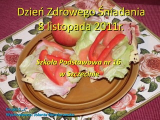 Dzień Zdrowego Śniadania 8 listopada 2011r. Szkoła Podstawowa nr 16  w Szczecinie Grupa 0 „c” Wychowawca: Jolanta Niewiarowska 