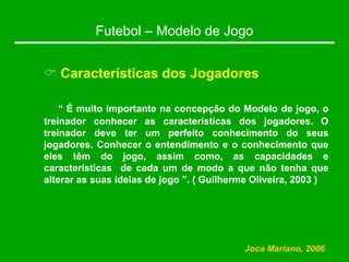 Futebol – Modelo de Jogo
& Características dos Jogadores
“ É muito importante na concepção do Modelo de jogo, o
treinador conhecer as características dos jogadores. O
treinador deve ter um perfeito conhecimento do seus
jogadores. Conhecer o entendimento e o conhecimento que
eles têm do jogo, assim como, as capacidades e
características de cada um de modo a que não tenha que
alterar as suas ideias de jogo ”. ( Guilherme Oliveira, 2003 )
Joca Mariano, 2006
 