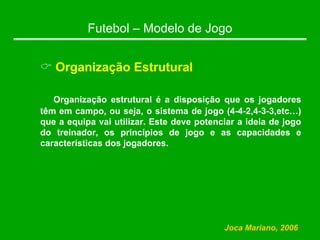 Futebol – Modelo de Jogo
& Organização Estrutural
Organização estrutural é a disposição que os jogadores
têm em campo, ou seja, o sistema de jogo (4-4-2,4-3-3,etc…)
que a equipa vai utilizar. Este deve potenciar a ideia de jogo
do treinador, os princípios de jogo e as capacidades e
características dos jogadores.
Joca Mariano, 2006
 