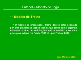 Futebol – Modelo de Jogo
& Modelo de Treino
“ O modelo de preparação / treino deverá estar orientado
por uma preparação táctico-técnica que tenha como objectivo
estimular o tipo de solicitações que o modelo e os seus
princípios exigem “. ( Frade, 1985 cit . por Freitas, 2004 )
Joca Mariano, 2006
 