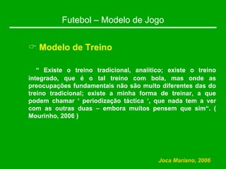 Futebol – Modelo de Jogo
& Modelo de Treino
“ Existe o treino tradicional, analítico; existe o treino
integrado, que é o tal treino com bola, mas onde as
preocupações fundamentais não são muito diferentes das do
treino tradicional; existe a minha forma de treinar, a que
podem chamar ‘ periodização táctica ‘, que nada tem a ver
com as outras duas – embora muitos pensem que sim“. (
Mourinho, 2006 )
Joca Mariano, 2006
 