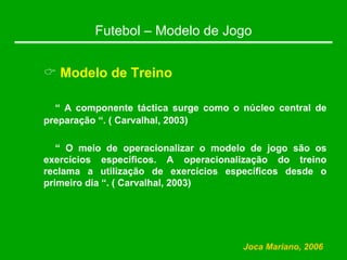 Futebol – Modelo de Jogo
& Modelo de Treino
“ A componente táctica surge como o núcleo central de
preparação “. ( Carvalhal, 2003)
“ O meio de operacionalizar o modelo de jogo são os
exercícios específicos. A operacionalização do treino
reclama a utilização de exercícios específicos desde o
primeiro dia “. ( Carvalhal, 2003)
Joca Mariano, 2006
 