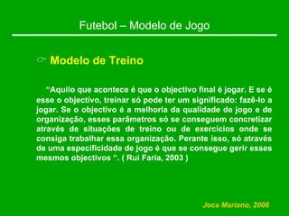 Futebol – Modelo de Jogo
& Modelo de Treino
“Aquilo que acontece é que o objectivo final é jogar. E se é
esse o objectivo, treinar só pode ter um significado: fazê-lo a
jogar. Se o objectivo é a melhoria da qualidade de jogo e de
organização, esses parâmetros só se conseguem concretizar
através de situações de treino ou de exercícios onde se
consiga trabalhar essa organização. Perante isso, só através
de uma especificidade de jogo é que se consegue gerir esses
mesmos objectivos “. ( Rui Faria, 2003 )
Joca Mariano, 2006
 