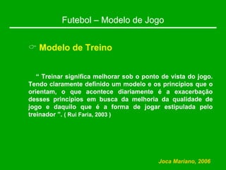 Futebol – Modelo de Jogo
& Modelo de Treino
“ Treinar significa melhorar sob o ponto de vista do jogo.
Tendo claramente definido um modelo e os princípios que o
orientam, o que acontece diariamente é a exacerbação
desses princípios em busca da melhoria da qualidade de
jogo e daquilo que é a forma de jogar estipulada pelo
treinador ”. ( Rui Faria, 2003 )
Joca Mariano, 2006
 