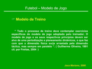 Futebol – Modelo de Jogo
& Modelo de Treino
“ Todo o processo de treino deve contemplar exercícios
específicos do modelo de jogo adoptado pelo treinador. O
modelo de jogo e os seus respectivos princípios devem ser
alvo de uma periodização e planeamento dinâmicos, o que faz
com que a dimensão física surja arrastada pela dimensão
táctica, mas sempre em paralelo “. ( Guilherme Oliveira, 1991
cit. por Freitas, 2004 )
Joca Mariano, 2006
 