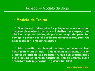 Futebol – Modelo de Jogo
& Modelo de Treino
“ Quando vejo referências às pré-épocas e me mostram
imagens de atletas a correr e a trabalhar num espaço que
não é o campo de futebol, da praia ao campo de golfe, dou
comigo a pensar que são métodos ultrapassados, para não
dizer arcaicos “. ( Mourinho, 2006 )
“ Não acredito, no futebol de hoje, em equipas bem
fisicamente e outras mal. (…) Há equipas adaptadas, ou não,
à forma de jogar do seu treinador. O que nós procuramos é
que a equipa se consiga adaptar ao tipo de esforço que a
nossa forma de jogar exige…” ( Mourinho, 2006 )
Joca Mariano, 2006
 