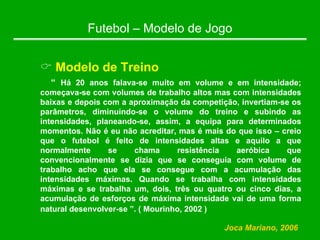 Futebol – Modelo de Jogo
& Modelo de Treino
“ Há 20 anos falava-se muito em volume e em intensidade;
começava-se com volumes de trabalho altos mas com intensidades
baixas e depois com a aproximação da competição, invertiam-se os
parâmetros, diminuindo-se o volume do treino e subindo as
intensidades, planeando-se, assim, a equipa para determinados
momentos. Não é eu não acreditar, mas é mais do que isso – creio
que o futebol é feito de intensidades altas e aquilo a que
normalmente se chama resistência aeróbica que
convencionalmente se dizia que se conseguia com volume de
trabalho acho que ela se consegue com a acumulação das
intensidades máximas. Quando se trabalha com intensidades
máximas e se trabalha um, dois, três ou quatro ou cinco dias, a
acumulação de esforços de máxima intensidade vai de uma forma
natural desenvolver-se ”. ( Mourinho, 2002 )
Joca Mariano, 2006
 