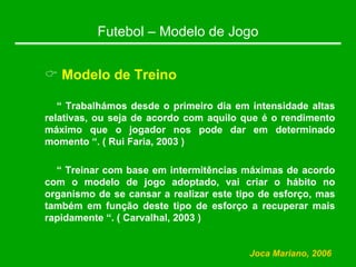 Futebol – Modelo de Jogo
& Modelo de Treino
“ Trabalhámos desde o primeiro dia em intensidade altas
relativas, ou seja de acordo com aquilo que é o rendimento
máximo que o jogador nos pode dar em determinado
momento “. ( Rui Faria, 2003 )
“ Treinar com base em intermitências máximas de acordo
com o modelo de jogo adoptado, vai criar o hábito no
organismo de se cansar a realizar este tipo de esforço, mas
também em função deste tipo de esforço a recuperar mais
rapidamente “. ( Carvalhal, 2003 )
Joca Mariano, 2006
 