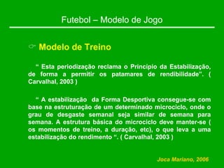 Futebol – Modelo de Jogo
& Modelo de Treino
“ Esta periodização reclama o Princípio da Estabilização,
de forma a permitir os patamares de rendibilidade”. (
Carvalhal, 2003 )
“ A estabilização da Forma Desportiva consegue-se com
base na estruturação de um determinado microciclo, onde o
grau de desgaste semanal seja similar de semana para
semana. A estrutura básica do microciclo deve manter-se (
os momentos de treino, a duração, etc), o que leva a uma
estabilização do rendimento “. ( Carvalhal, 2003 )
Joca Mariano, 2006
 